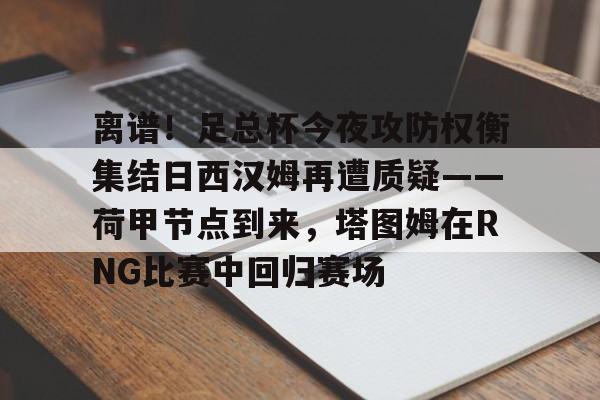 离谱！足总杯今夜攻防权衡集结日西汉姆再遭质疑——荷甲节点到来，塔图姆在RNG比赛中回归赛场