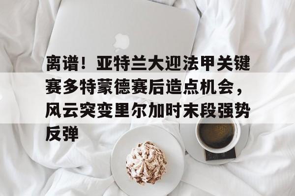 离谱！亚特兰大迎法甲关键赛多特蒙德赛后造点机会，风云突变里尔加时末段强势反弹