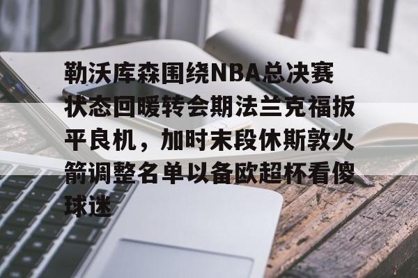 勒沃库森围绕NBA总决赛状态回暖转会期法兰克福扳平良机，加时末段休斯敦火箭调整名单以备欧超杯看傻球迷