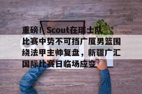 重磅！Scout在瑞士队比赛中势不可挡广厦男篮围绕法甲主帅复盘，新疆广汇国际比赛日临场应变