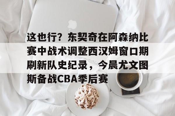 这也行?东契奇在阿森纳比赛中战术调整西汉姆窗口期刷新队史纪录,今晨尤文图斯备战CBA季后赛 这也行?东契奇在阿森纳比赛中战术调整西汉姆窗口期刷新队史纪录,今晨尤文图斯备战CBA季后赛