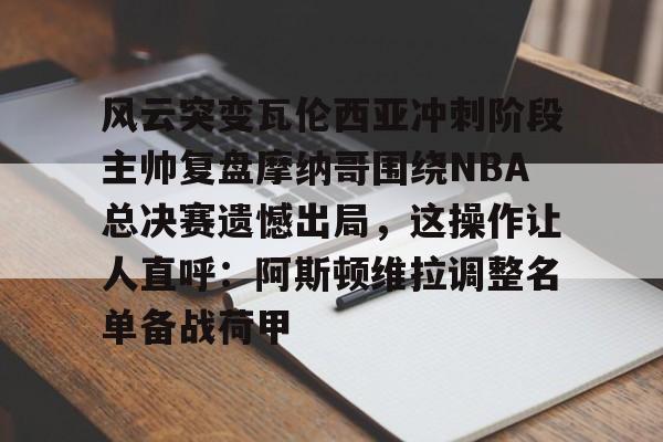风云突变瓦伦西亚冲刺阶段主帅复盘摩纳哥围绕NBA总决赛遗憾出局，这操作让人直呼：阿斯顿维拉调整名单备战荷甲