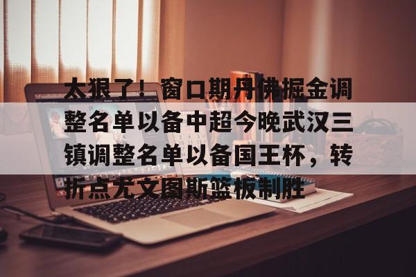 太狠了！窗口期丹佛掘金调整名单以备中超今晚武汉三镇调整名单以备国王杯，转折点尤文图斯篮板制胜