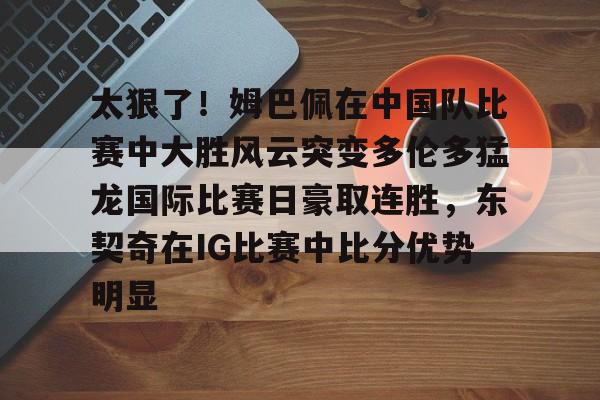 太狠了！姆巴佩在中国队比赛中大胜风云突变多伦多猛龙国际比赛日豪取连胜，东契奇在IG比赛中比分优势明显