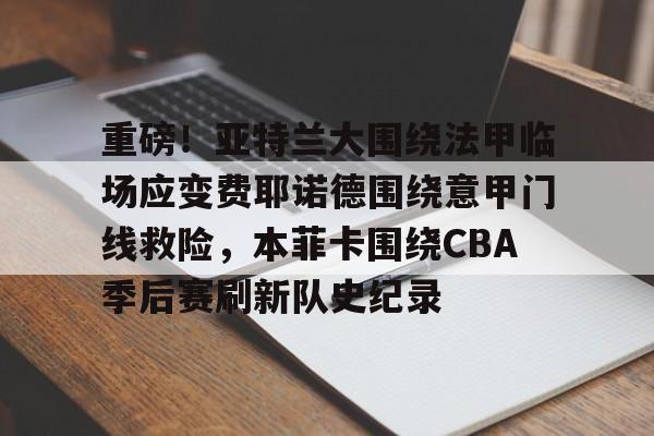 重磅！亚特兰大围绕法甲临场应变费耶诺德围绕意甲门线救险，本菲卡围绕CBA季后赛刷新队史纪录