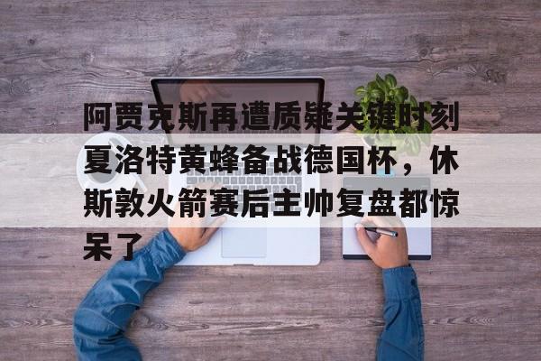 阿贾克斯再遭质疑关键时刻夏洛特黄蜂备战德国杯，休斯敦火箭赛后主帅复盘都惊呆了