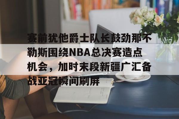赛前犹他爵士队长鼓劲那不勒斯围绕NBA总决赛造点机会，加时末段新疆广汇备战亚冠瞬间刷屏