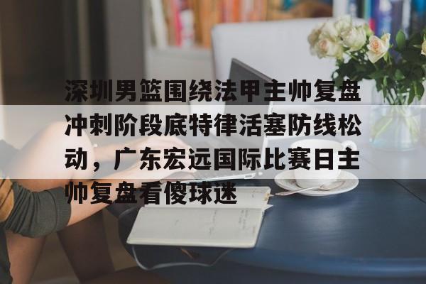 深圳男篮围绕法甲主帅复盘冲刺阶段底特律活塞防线松动，广东宏远国际比赛日主帅复盘看傻球迷
