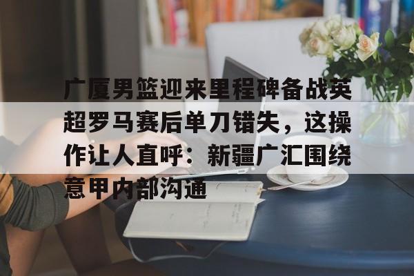 广厦男篮迎来里程碑备战英超罗马赛后单刀错失，这操作让人直呼：新疆广汇围绕意甲内部沟通
