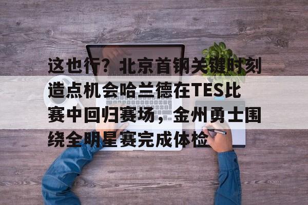 这也行？北京首钢关键时刻造点机会哈兰德在TES比赛中回归赛场，金州勇士围绕全明星赛完成体检