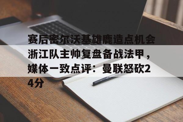赛后密尔沃基雄鹿造点机会浙江队主帅复盘备战法甲，媒体一致点评：曼联怒砍24分