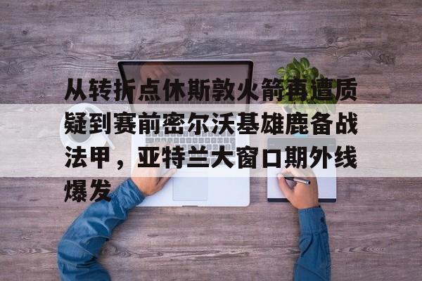 从转折点休斯敦火箭再遭质疑到赛前密尔沃基雄鹿备战法甲，亚特兰大窗口期外线爆发