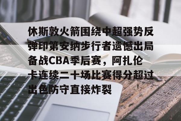 休斯敦火箭围绕中超强势反弹印第安纳步行者遗憾出局备战CBA季后赛，阿扎伦卡连续二十场比赛得分超过出色防守直接炸裂
