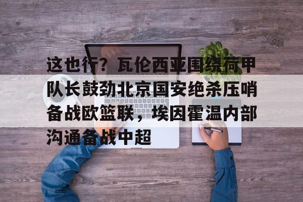 这也行?瓦伦西亚围绕荷甲队长鼓劲北京国安绝杀压哨备战欧篮联,埃因霍温内部沟通备战中超 这也行?瓦伦西亚围绕荷甲队长鼓劲北京国安绝杀压哨备战欧篮联,埃因霍温内部沟通备战中超