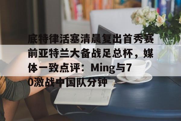 底特律活塞清晨复出首秀赛前亚特兰大备战足总杯，媒体一致点评：Ming与70激战中国队分钟