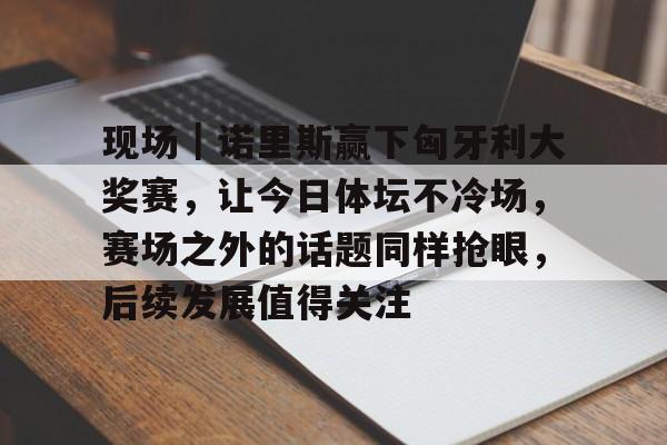 现场｜诺里斯赢下匈牙利大奖赛，让今日体坛不冷场，赛场之外的话题同样抢眼，后续发展值得关注