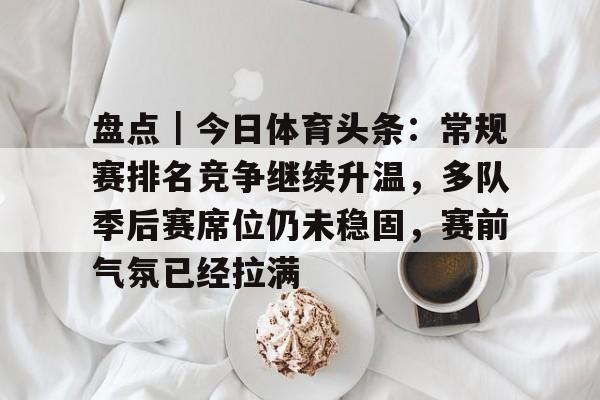 盘点｜今日体育头条：常规赛排名竞争继续升温，多队季后赛席位仍未稳固，赛前气氛已经拉满