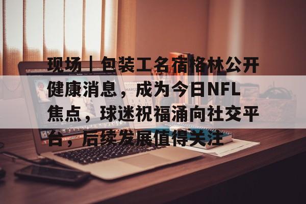 现场｜包装工名宿格林公开健康消息，成为今日NFL焦点，球迷祝福涌向社交平台，后续发展值得关注