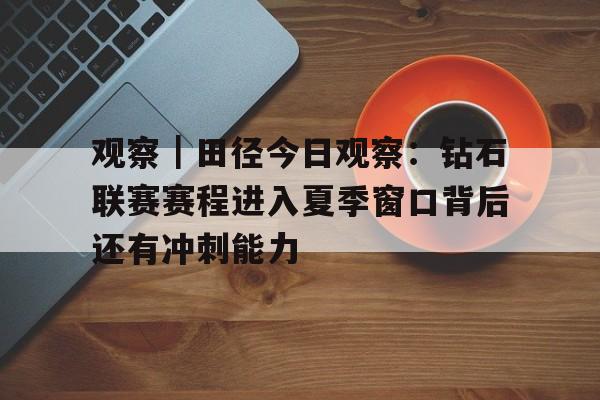 观察｜田径今日观察：钻石联赛赛程进入夏季窗口背后还有冲刺能力