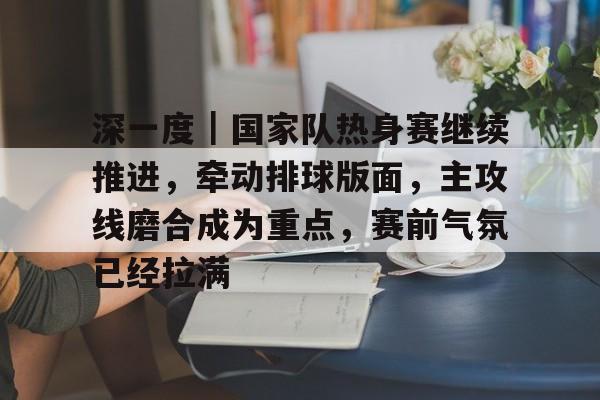 深一度｜国家队热身赛继续推进，牵动排球版面，主攻线磨合成为重点，赛前气氛已经拉满
