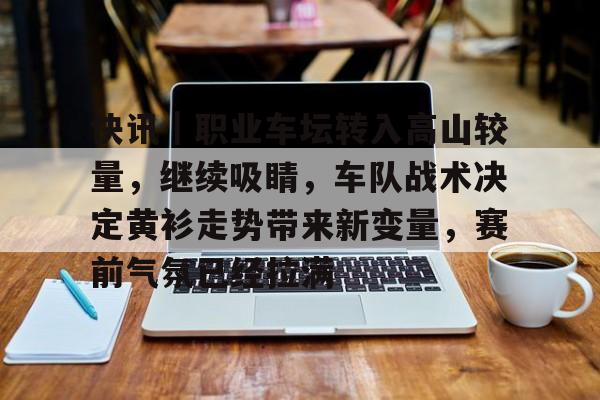 快讯｜职业车坛转入高山较量，继续吸睛，车队战术决定黄衫走势带来新变量，赛前气氛已经拉满