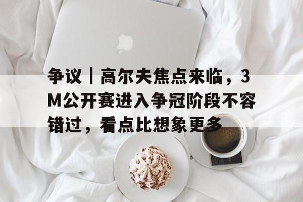 争议｜高尔夫焦点来临，3M公开赛进入争冠阶段不容错过，看点比想象更多