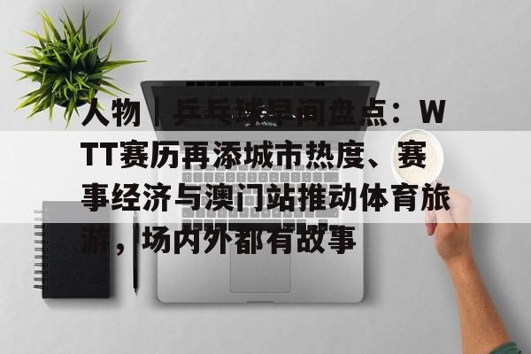 人物｜乒乓球早间盘点：WTT赛历再添城市热度、赛事经济与澳门站推动体育旅游，场内外都有故事