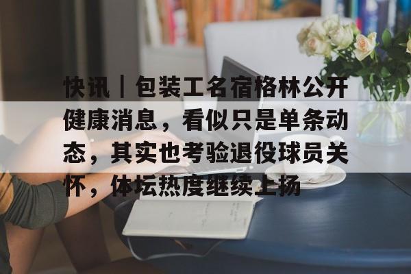 快讯｜包装工名宿格林公开健康消息，看似只是单条动态，其实也考验退役球员关怀，体坛热度继续上扬