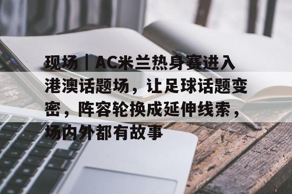 现场｜AC米兰热身赛进入港澳话题场，让足球话题变密，阵容轮换成延伸线索，场内外都有故事