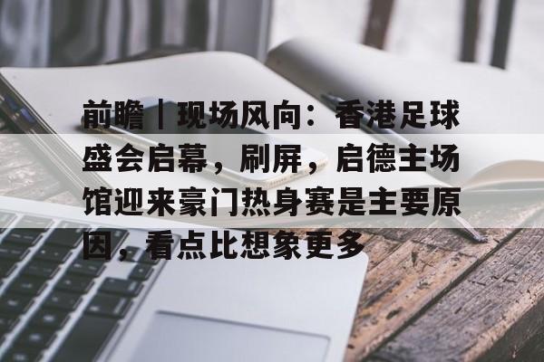 前瞻｜现场风向：香港足球盛会启幕，刷屏，启德主场馆迎来豪门热身赛是主要原因，看点比想象更多