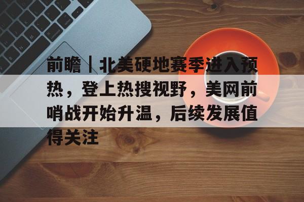 前瞻｜北美硬地赛季进入预热，登上热搜视野，美网前哨战开始升温，后续发展值得关注