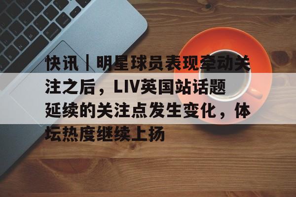 快讯｜明星球员表现牵动关注之后，LIV英国站话题延续的关注点发生变化，体坛热度继续上扬