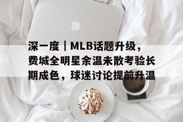 深一度｜MLB话题升级，费城全明星余温未散考验长期成色，球迷讨论提前升温