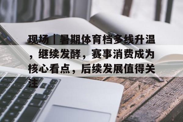 现场｜暑期体育档多线升温，继续发酵，赛事消费成为核心看点，后续发展值得关注