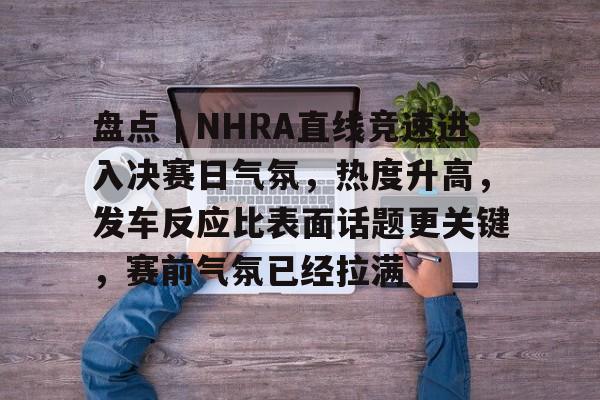 盘点｜NHRA直线竞速进入决赛日气氛，热度升高，发车反应比表面话题更关键，赛前气氛已经拉满