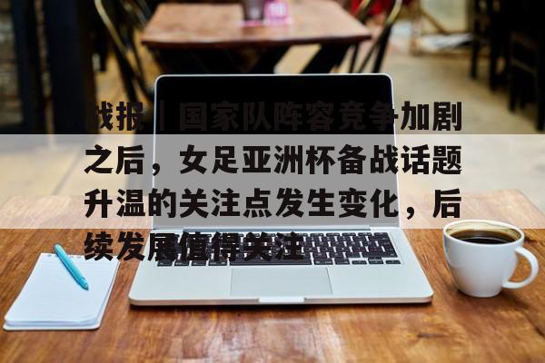 战报｜国家队阵容竞争加剧之后，女足亚洲杯备战话题升温的关注点发生变化，后续发展值得关注