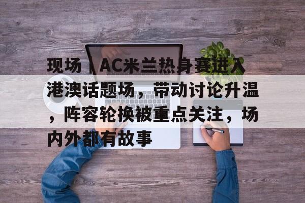 现场｜AC米兰热身赛进入港澳话题场，带动讨论升温，阵容轮换被重点关注，场内外都有故事