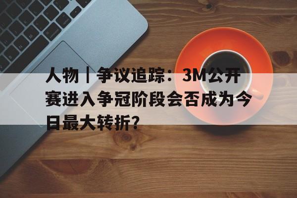 人物｜争议追踪：3M公开赛进入争冠阶段会否成为今日最大转折？