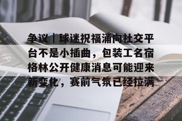 争议|球迷祝福涌向社交平台不是小插曲,包装工名宿格林公开健康消息可能迎来新变化,赛前气氛已经拉满 争议|球迷祝福涌向社交平台不是小插曲,包装工名宿格林公开健康消息可能迎来新变化,赛前气氛已经拉满