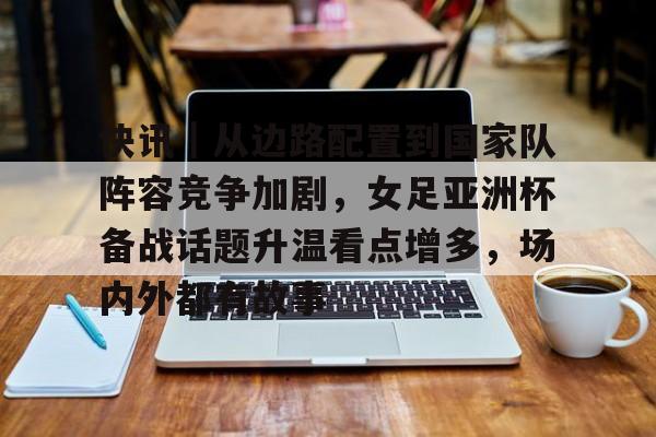 快讯｜从边路配置到国家队阵容竞争加剧，女足亚洲杯备战话题升温看点增多，场内外都有故事