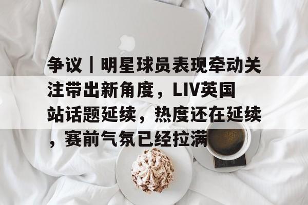 争议｜明星球员表现牵动关注带出新角度，LIV英国站话题延续，热度还在延续，赛前气氛已经拉满