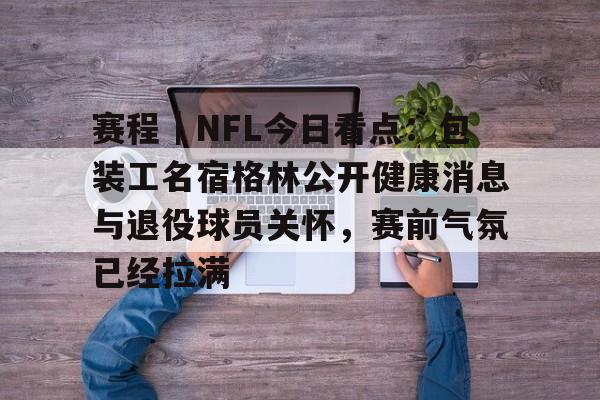 赛程｜NFL今日看点：包装工名宿格林公开健康消息与退役球员关怀，赛前气氛已经拉满