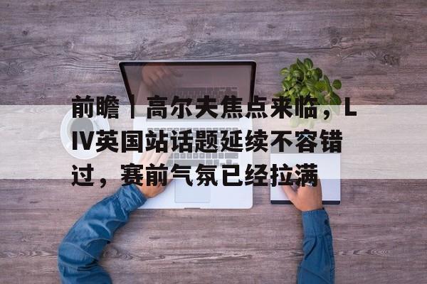 前瞻｜高尔夫焦点来临，LIV英国站话题延续不容错过，赛前气氛已经拉满