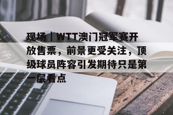 现场｜WTT澳门冠军赛开放售票，前景更受关注，顶级球员阵容引发期待只是第一层看点