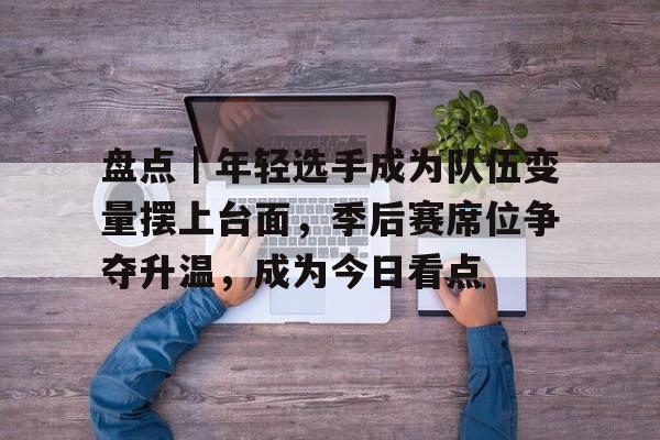 盘点｜年轻选手成为队伍变量摆上台面，季后赛席位争夺升温，成为今日看点