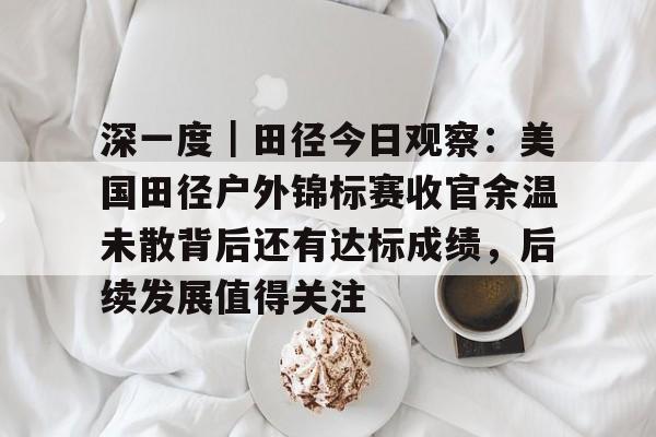 深一度｜田径今日观察：美国田径户外锦标赛收官余温未散背后还有达标成绩，后续发展值得关注