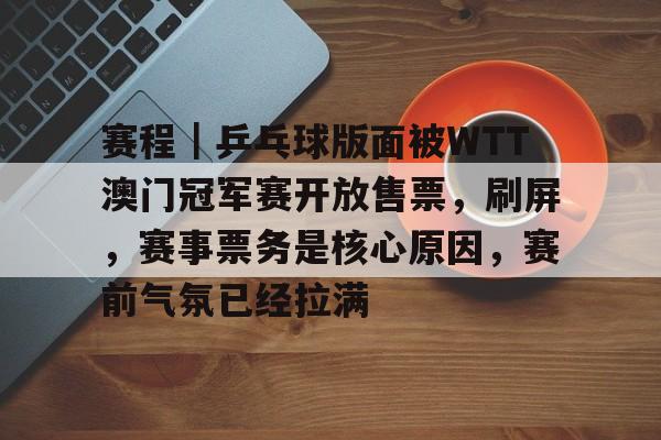 赛程｜乒乓球版面被WTT澳门冠军赛开放售票，刷屏，赛事票务是核心原因，赛前气氛已经拉满