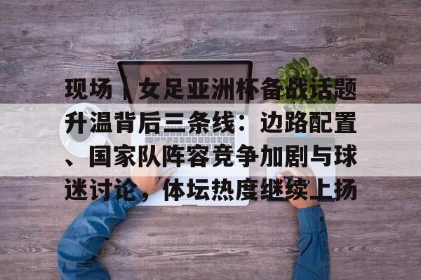 现场｜女足亚洲杯备战话题升温背后三条线：边路配置、国家队阵容竞争加剧与球迷讨论，体坛热度继续上扬
