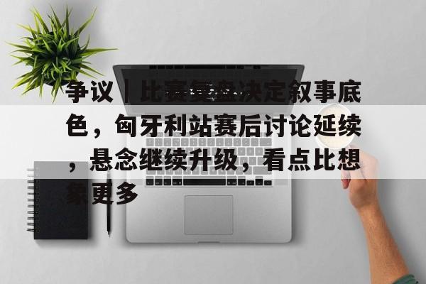 争议|比赛复盘决定叙事底色,匈牙利站赛后讨论延续,悬念继续升级,看点比想象更多 争议|比赛复盘决定叙事底色,匈牙利站赛后讨论延续,悬念继续升级,看点比想象更多