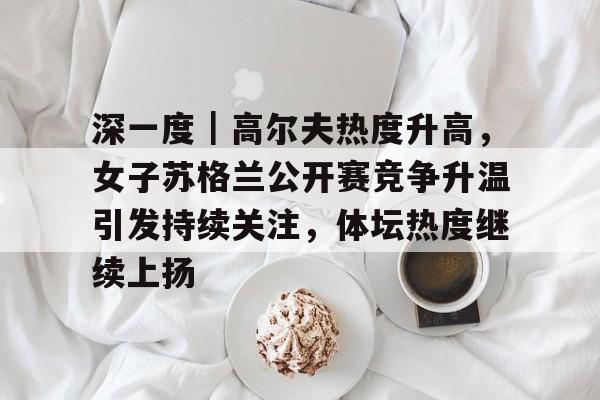 深一度｜高尔夫热度升高，女子苏格兰公开赛竞争升温引发持续关注，体坛热度继续上扬